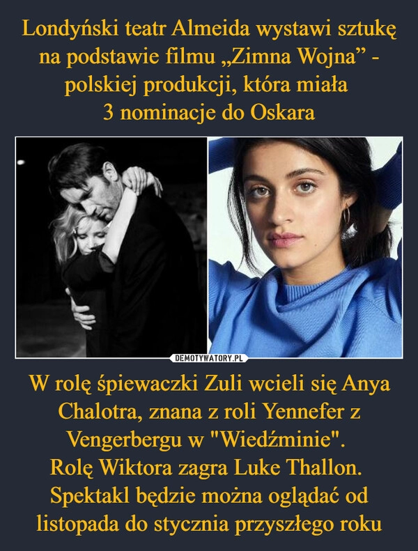 
    Londyński teatr Almeida wystawi sztukę na podstawie filmu „Zimna Wojna” - polskiej produkcji, która miała 
3 nominacje do Oskara W rolę śpiewaczki Zuli wcieli się Anya Chalotra, znana z roli Yennefer z Vengerbergu w "Wiedźminie". 
Rolę Wiktora zagra Luke Thallon. 
Spektakl będzie można oglądać od listopada do stycznia przyszłego roku