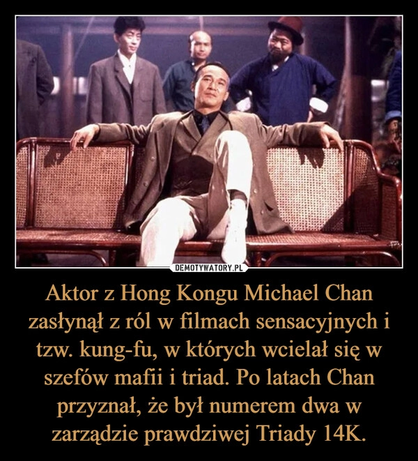 
    Aktor z Hong Kongu Michael Chan zasłynął z ról w filmach sensacyjnych i tzw. kung-fu, w których wcielał się w szefów mafii i triad. Po latach Chan przyznał, że był numerem dwa w zarządzie prawdziwej Triady 14K.