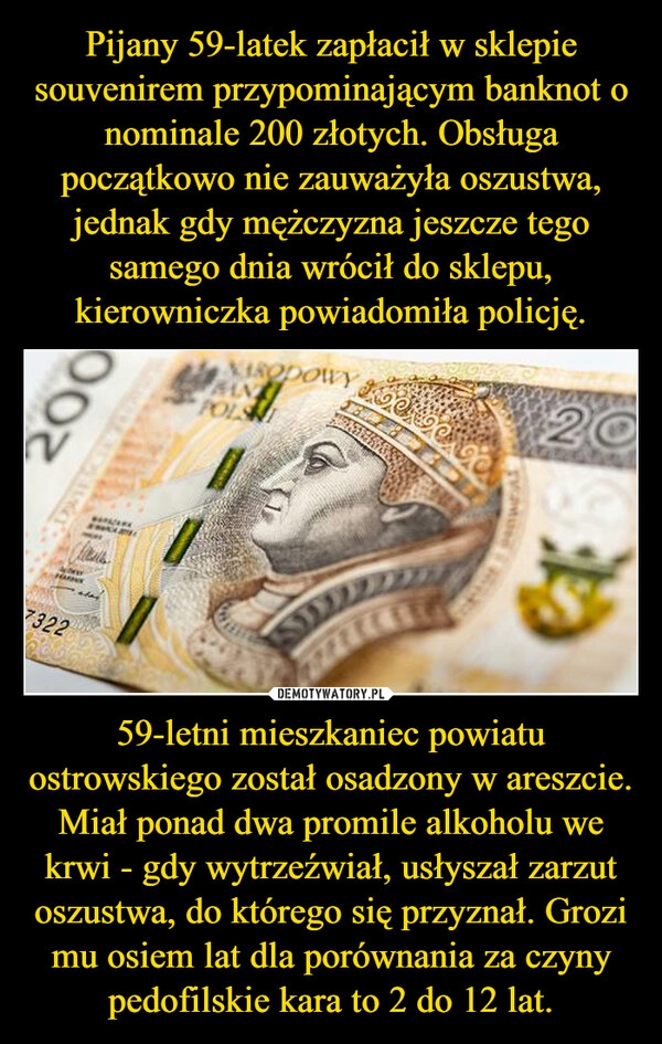 
    Pijany 59-latek zapłacił w sklepie souvenirem przypominającym banknot o nominale 200 złotych. Obsługa początkowo nie zauważyła oszustwa, jednak gdy mężczyzna jeszcze tego samego dnia wrócił do sklepu, kierowniczka powiadomiła policję. 59-letni mieszkaniec powiatu ostrowskiego został osadzony w areszcie. Miał ponad dwa promile alkoholu we krwi - gdy wytrzeźwiał, usłyszał zarzut oszustwa, do którego się przyznał. Grozi mu osiem lat dla porównania za czyny pedofilskie kara to 2 do 12 lat.