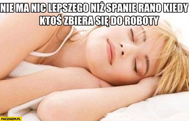 
    Nie ma nic lepszego niż spanie rano kiedy ktoś się zbiera do roboty