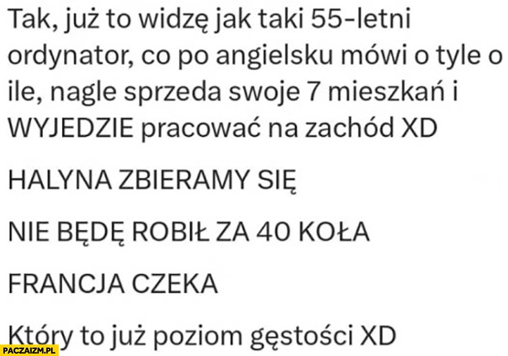 
    Już to widzę jak 55-letni ordynator co nie mówi po angielsku wyjedzie pracować na zachód, Halyna zbieramy się nie będę pracował za 40 kola Francja czeka