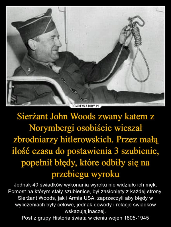 
    Sierżant John Woods zwany katem z Norymbergi osobiście wieszał zbrodniarzy hitlerowskich. Przez małą ilość czasu do postawienia 3 szubienic, popełnił błędy, które odbiły się na przebiegu wyroku