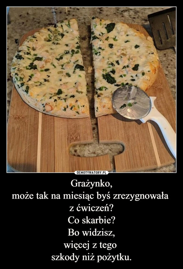 
    Grażynko,
może tak na miesiąc byś zrezygnowała 
z ćwiczeń?
Co skarbie?
Bo widzisz,
więcej z tego 
szkody niż pożytku.