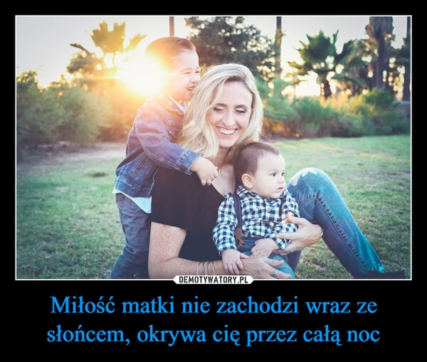 
    Miłość matki nie zachodzi wraz ze słońcem, okrywa cię przez całą noc