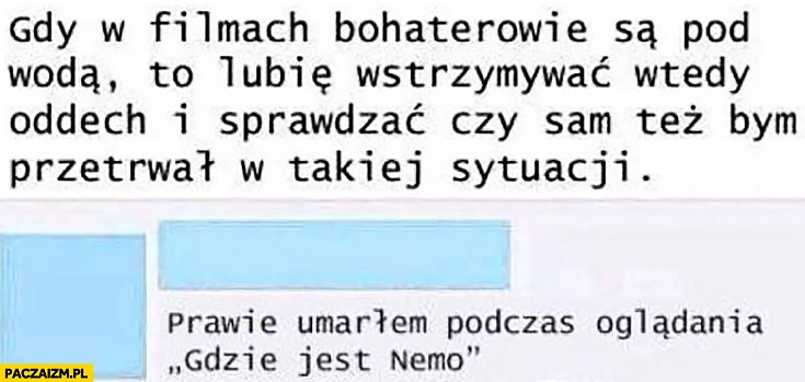 
    Gdy w filmach bohaterowie są pod wodą lubię wstrzymywać oddech i sprawdzać czy sam też bym przetrwał w takiej sytuacji, prawie umarłem podczas oglądania gdzie jest Nemo