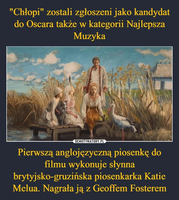 
    "Chłopi" zostali zgłoszeni jako kandydat do Oscara także w kategorii Najlepsza Muzyka Pierwszą anglojęzyczną piosenkę do filmu wykonuje słynna brytyjsko-gruzińska piosenkarka Katie Melua. Nagrała ją z Geoffem Fosterem