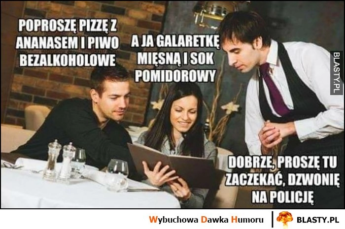 
    Poproszę pizzę z ananasem i piwo bezalkoholowe, a ja galaretkę mięsną i sok pomidorowy, kelner: proszę tu zaczekać, dzwonię na policję