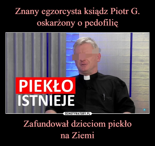 
    Znany egzorcysta ksiądz Piotr G. oskarżony o pedofilię Zafundował dzieciom piekło
na Ziemi