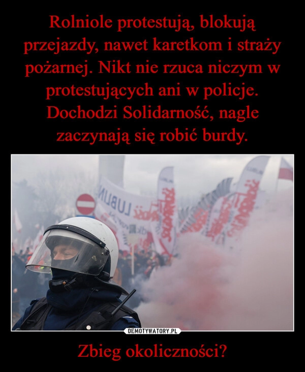 
    Rolniole protestują, blokują przejazdy, nawet karetkom i straży pożarnej. Nikt nie rzuca niczym w protestujących ani w policje.
Dochodzi Solidarność, nagle zaczynają się robić burdy. Zbieg okoliczności?