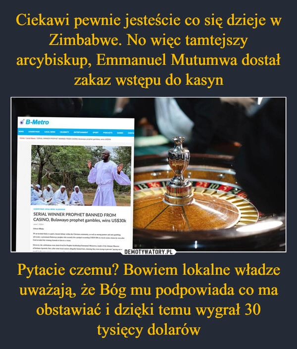 
    Ciekawi pewnie jesteście co się dzieje w Zimbabwe. No więc tamtejszy arcybiskup, Emmanuel Mutumwa dostał zakaz wstępu do kasyn Pytacie czemu? Bowiem lokalne władze uważają, że Bóg mu podpowiada co ma obstawiać i dzięki temu wygrał 30 tysięcy dolarów