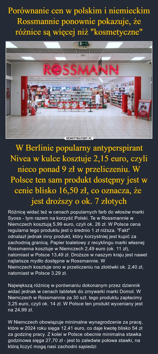 
    Porównanie cen w polskim i niemieckim Rossmannie ponownie pokazuje, że różnice są więcej niż "kosmetyczne" W Berlinie popularny antyperspirant Nivea w kulce kosztuje 2,15 euro, czyli nieco ponad 9 zł w przeliczeniu. W Polsce ten sam produkt dostępny jest w cenie blisko 16,50 zł, co oznacza, że 
jest droższy o ok. 7 złotych