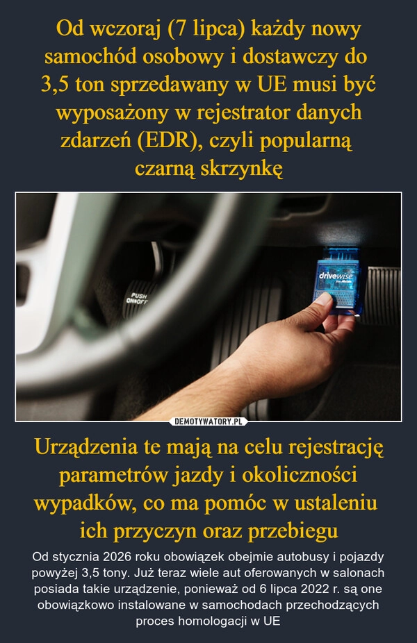 
    Od wczoraj (7 lipca) każdy nowy samochód osobowy i dostawczy do 
3,5 ton sprzedawany w UE musi być wyposażony w rejestrator danych zdarzeń (EDR), czyli popularną 
czarną skrzynkę Urządzenia te mają na celu rejestrację parametrów jazdy i okoliczności wypadków, co ma pomóc w ustaleniu 
ich przyczyn oraz przebiegu