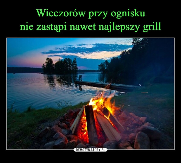 
    Wieczorów przy ognisku
nie zastąpi nawet najlepszy grill