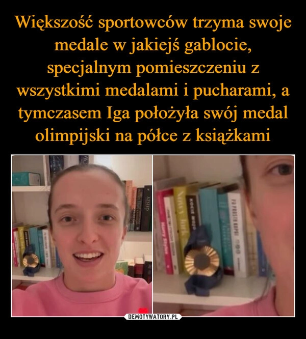 
    Większość sportowców trzyma swoje medale w jakiejś gablocie, specjalnym pomieszczeniu z wszystkimi medalami i pucharami, a tymczasem Iga położyła swój medal olimpijski na półce z książkami