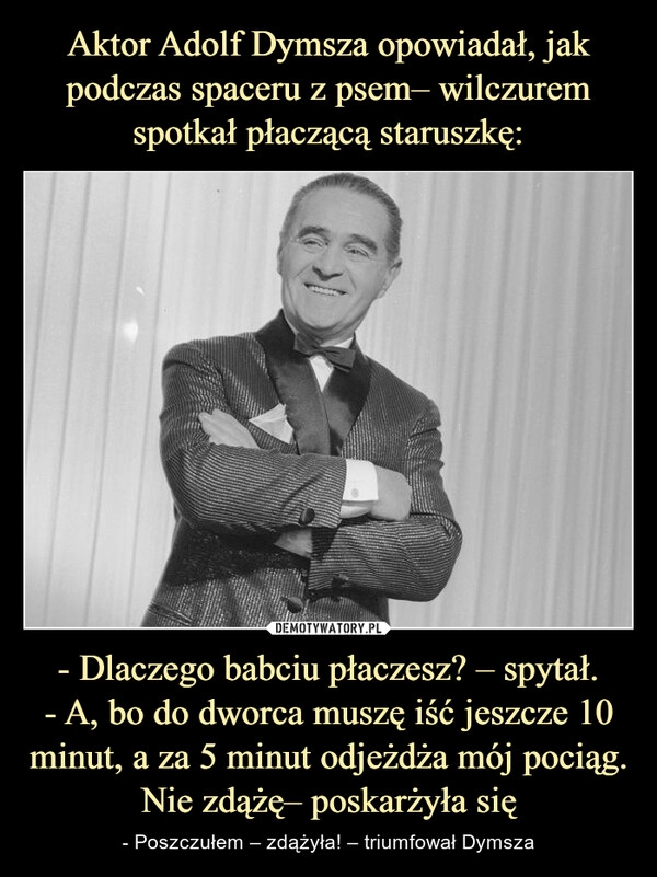 
    Aktor Adolf Dymsza opowiadał, jak podczas spaceru z psem– wilczurem spotkał płaczącą staruszkę: - Dlaczego babciu płaczesz? – spytał.
- A, bo do dworca muszę iść jeszcze 10 minut, a za 5 minut odjeżdża mój pociąg. Nie zdążę– poskarżyła się