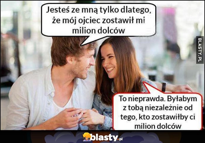 
    Jesteś ze mną tylko dlatego, że mój ojciec zostawił mi milion dolarów, nieprawda byłabym z tobą niezależnie od tego kto zostawiłby ci milion dolców