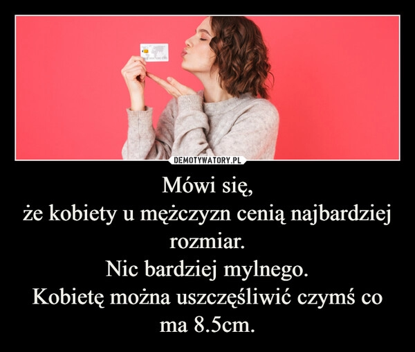 
    Mówi się,
że kobiety u mężczyzn cenią najbardziej rozmiar.
Nic bardziej mylnego.
Kobietę można uszczęśliwić czymś co ma 8.5cm.