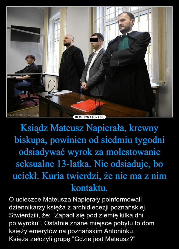 
    Ksiądz Mateusz Napierała, krewny biskupa, powinien od siedmiu tygodni odsiadywać wyrok za molestowanie seksualne 13-latka. Nie odsiaduje, bo uciekł. Kuria twierdzi, że nie ma z nim kontaktu.