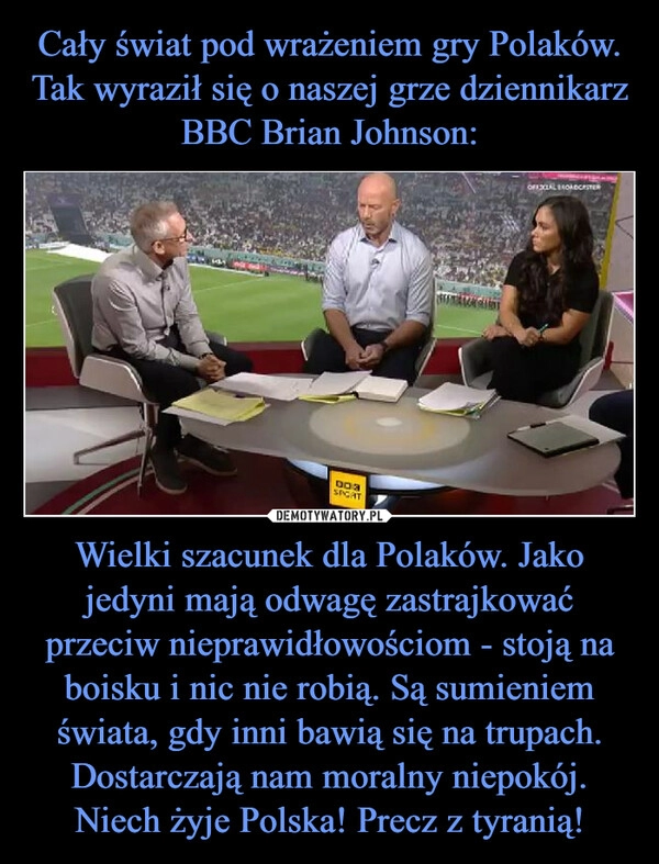 
    
Cały świat pod wrażeniem gry Polaków. Tak wyraził się o naszej grze dziennikarz BBC Brian Johnson: Wielki szacunek dla Polaków. Jako jedyni mają odwagę zastrajkować przeciw nieprawidłowościom - stoją na boisku i nic nie robią. Są sumieniem świata, gdy inni bawią się na trupach. Dostarczają nam moralny niepokój. Niech żyje Polska! Precz z tyranią! 