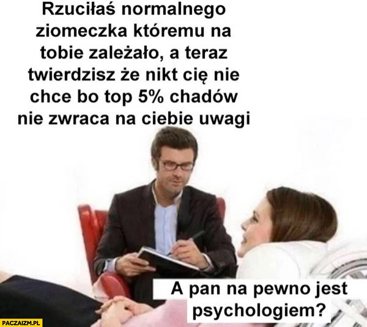 
    Rzuciłaś normalnego ziomeczka a teraz nikt cie nie chce bo top 5% chadów nie zwraca na ciebie uwagi, a pan na pewno jest psychologiem?
