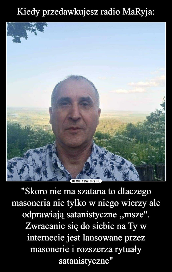 
    Kiedy przedawkujesz radio MaRyja: "Skoro nie ma szatana to dlaczego masoneria nie tylko w niego wierzy ale odprawiają satanistyczne ,,msze". Zwracanie się do siebie na Ty w internecie jest lansowane przez masonerie i rozszerza rytuały satanistyczne"