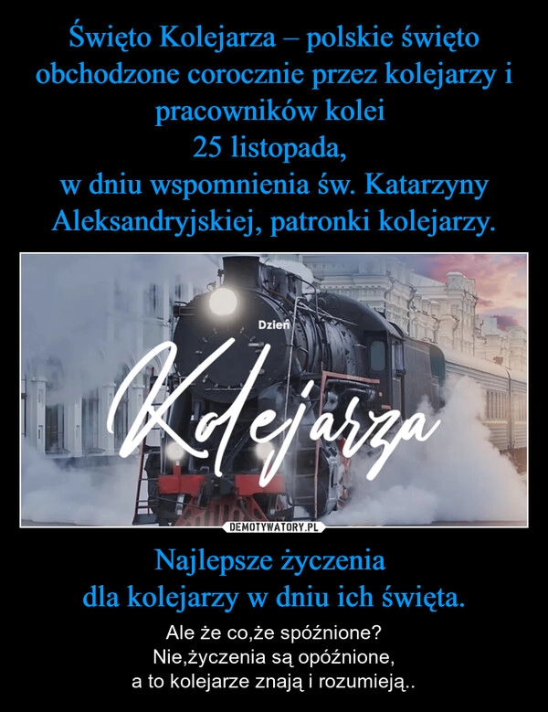 
    Święto Kolejarza – polskie święto obchodzone corocznie przez kolejarzy i pracowników kolei 
25 listopada, 
w dniu wspomnienia św. Katarzyny Aleksandryjskiej, patronki kolejarzy. Najlepsze życzenia 
dla kolejarzy w dniu ich święta.