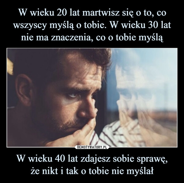 
    W wieku 20 lat martwisz się o to, co wszyscy myślą o tobie. W wieku 30 lat nie ma znaczenia, co o tobie myślą W wieku 40 lat zdajesz sobie sprawę,
że nikt i tak o tobie nie myślał