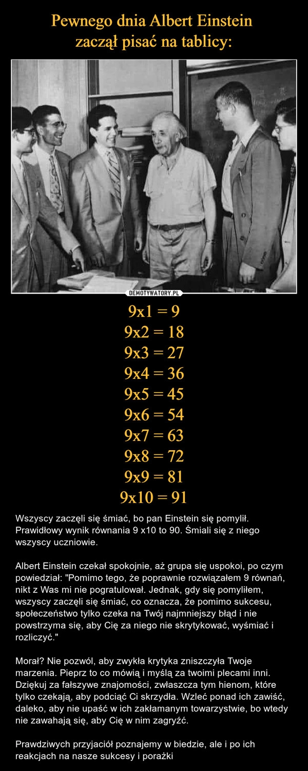 
    Pewnego dnia Albert Einstein 
zaczął pisać na tablicy: 9x1 = 9
9x2 = 18
9x3 = 27
9x4 = 36
9x5 = 45
9x6 = 54
9x7 = 63
9x8 = 72
9x9 = 81
9x10 = 91