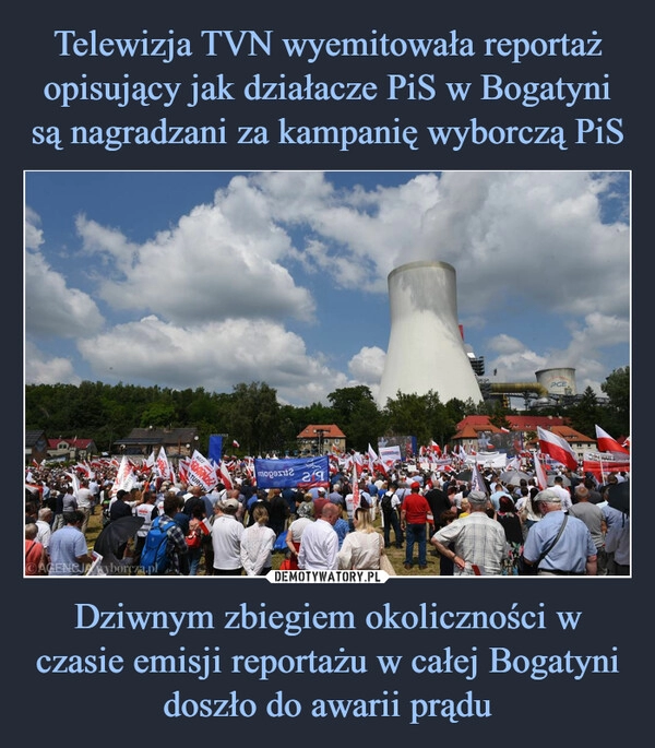 
    Telewizja TVN wyemitowała reportaż opisujący jak działacze PiS w Bogatyni są nagradzani za kampanię wyborczą PiS Dziwnym zbiegiem okoliczności w czasie emisji reportażu w całej Bogatyni doszło do awarii prądu