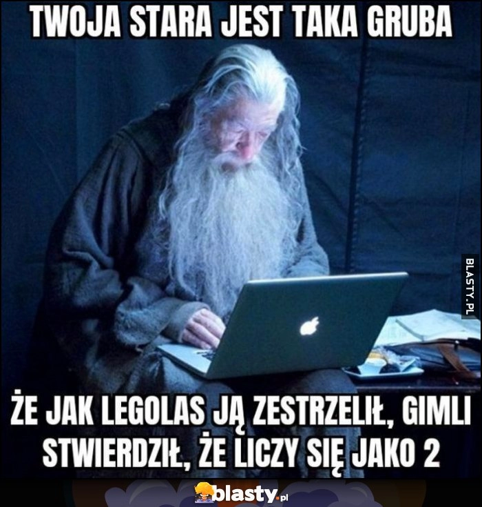 
    Gandalf Twoja stara jest taka gruba, że jak Legolas ją zestrzelił Gimli stwierdził, że liczy się jako 2