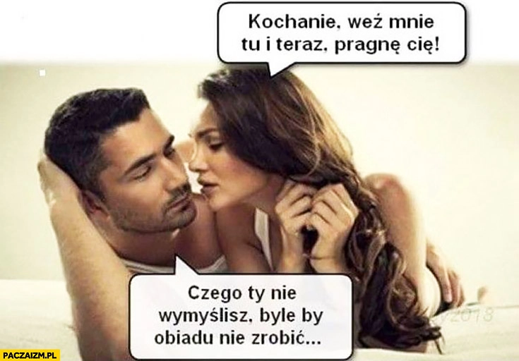 
    Kochanie weź mnie tu i teraz, pragnę Cię. Czego Ty nie wymyślisz byle by obiadu nie zrobić para