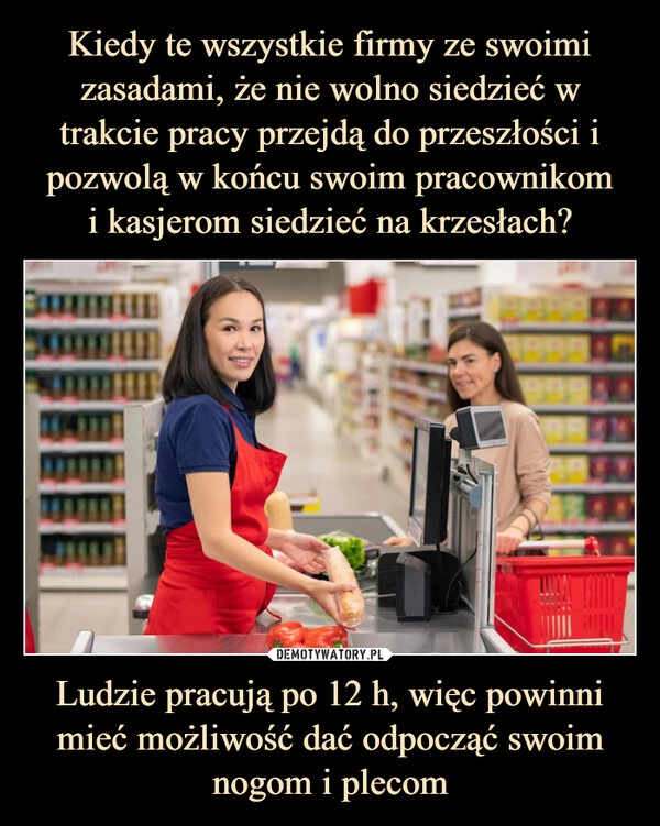 
    Kiedy te wszystkie firmy ze swoimi zasadami, że nie wolno siedzieć w trakcie pracy przejdą do przeszłości i pozwolą w końcu swoim pracownikom
i kasjerom siedzieć na krzesłach? Ludzie pracują po 12 h, więc powinni mieć możliwość dać odpocząć swoim nogom i plecom