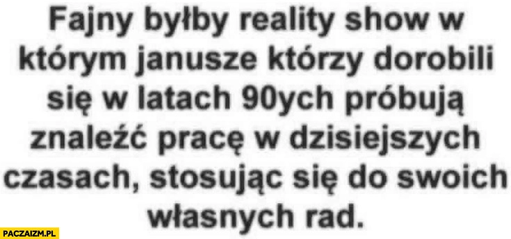 
    Fajny byłby reality show w którym Janusze którzy dorobili się w latach 90-tych próbują znaleźć pracę w dzisiejszych czasach stosując się do swoich własnych rad