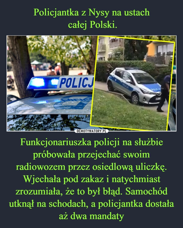 
    Policjantka z Nysy na ustach
 całej Polski. Funkcjonariuszka policji na służbie próbowała przejechać swoim radiowozem przez osiedlową uliczkę. Wjechała pod zakaz i natychmiast zrozumiała, że to był błąd. Samochód utknął na schodach, a policjantka dostała aż dwa mandaty