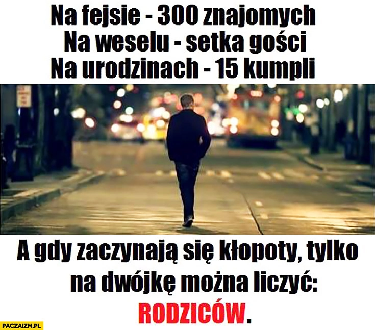 
    Na fejsie 300 znajomych, na weselu setka gości, na urodzinach 15 kumpli, a gdy zaczynają się kłopoty na dwójkę można liczyć – rodziców