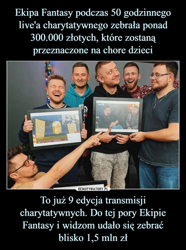 
    
Ekipa Fantasy podczas 50 godzinnego live'a charytatywnego zebrała ponad 300.000 złotych, które zostaną przeznaczone na chore dzieci To już 9 edycja transmisji charytatywnych. Do tej pory Ekipie Fantasy i widzom udało się zebrać
blisko 1,5 mln zł 