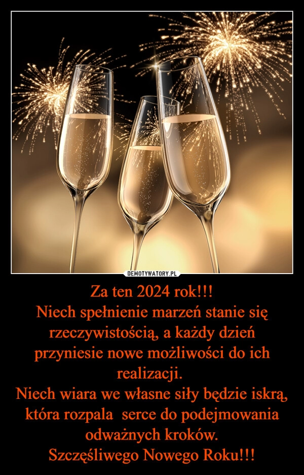 
    Za ten 2024 rok!!!
Niech spełnienie marzeń stanie się rzeczywistością, a każdy dzień przyniesie nowe możliwości do ich realizacji. 
Niech wiara we własne siły będzie iskrą, która rozpala  serce do podejmowania odważnych kroków.
Szczęśliwego Nowego Roku!!!