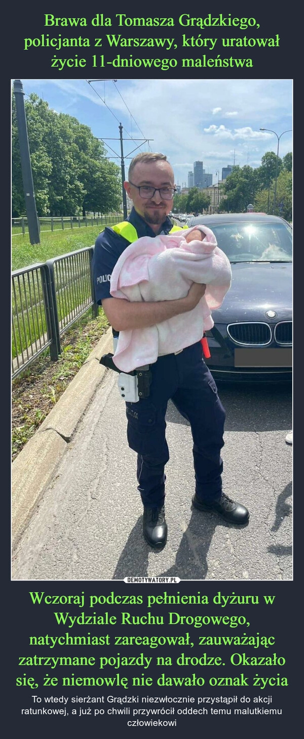 
    Brawa dla Tomasza Grądzkiego, policjanta z Warszawy, który uratował życie 11-dniowego maleństwa Wczoraj podczas pełnienia dyżuru w Wydziale Ruchu Drogowego, natychmiast zareagował, zauważając zatrzymane pojazdy na drodze. Okazało się, że niemowlę nie dawało oznak życia