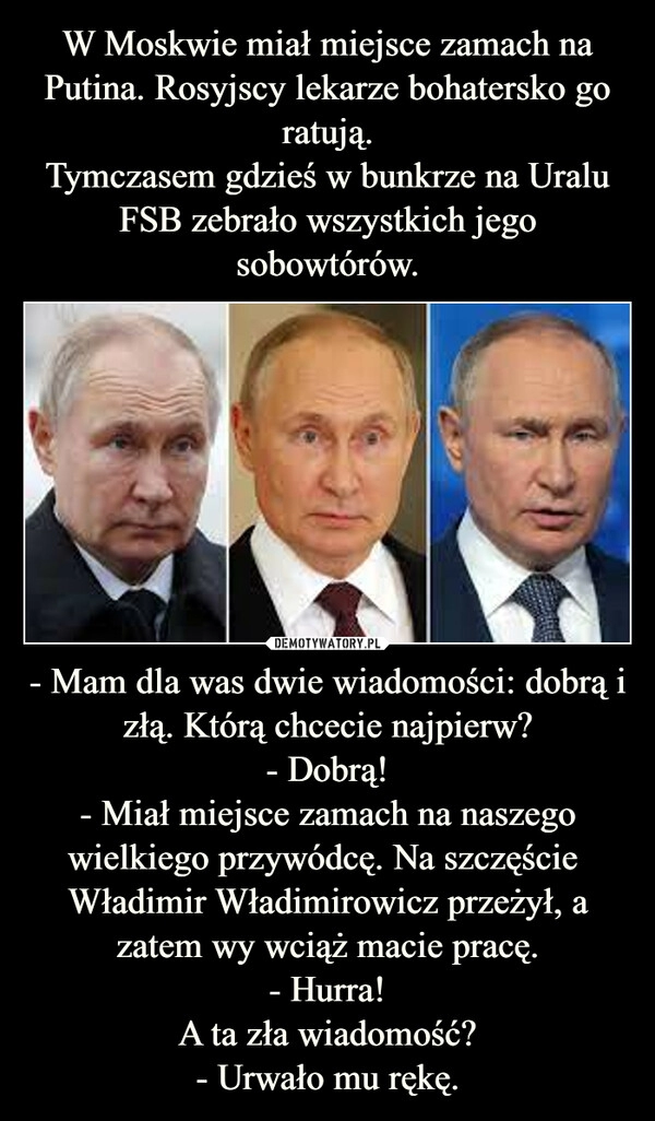 
    W Moskwie miał miejsce zamach na Putina. Rosyjscy lekarze bohatersko go ratują.
Tymczasem gdzieś w bunkrze na Uralu FSB zebrało wszystkich jego sobowtórów. - Mam dla was dwie wiadomości: dobrą i złą. Którą chcecie najpierw?
- Dobrą!
- Miał miejsce zamach na naszego wielkiego przywódcę. Na szczęście  Władimir Władimirowicz przeżył, a zatem wy wciąż macie pracę.
- Hurra!
A ta zła wiadomość?
- Urwało mu rękę.