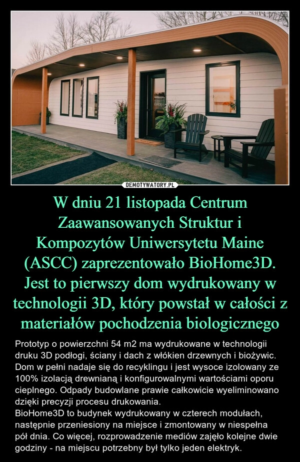 
    
W dniu 21 listopada Centrum Zaawansowanych Struktur i Kompozytów Uniwersytetu Maine (ASCC) zaprezentowało BioHome3D. Jest to pierwszy dom wydrukowany w technologii 3D, który powstał w całości z materiałów pochodzenia biologicznego 