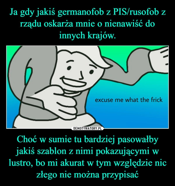 
    Ja gdy jakiś germanofob z PIS/rusofob z rządu oskarża mnie o nienawiść do innych krajów. Choć w sumie tu bardziej pasowałby jakiś szablon z nimi pokazującymi w lustro, bo mi akurat w tym względzie nic złego nie można przypisać