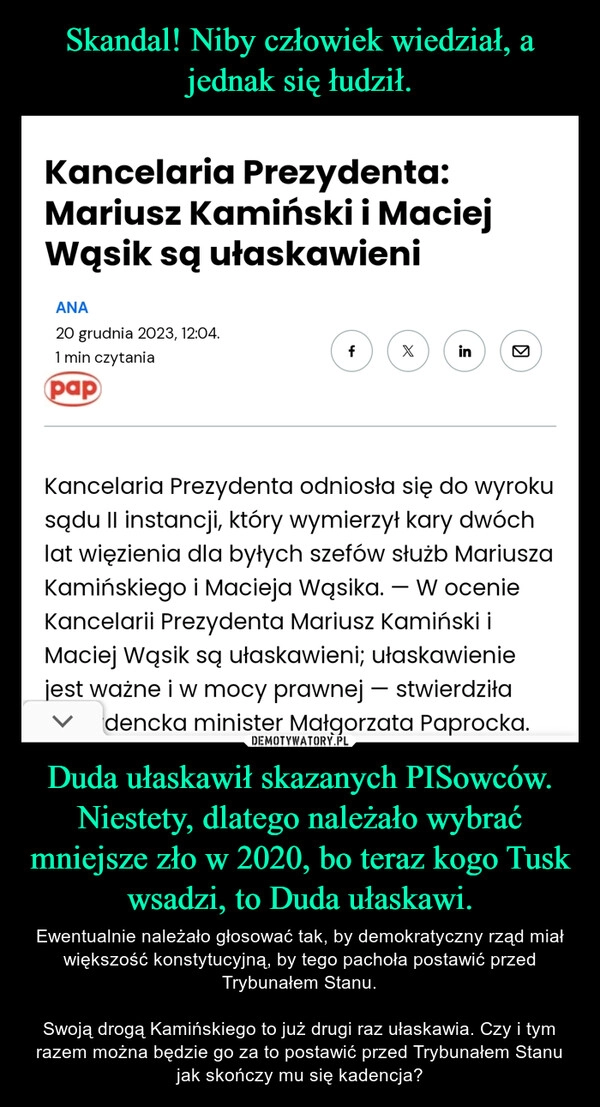 
    Skandal! Niby człowiek wiedział, a jednak się łudził. Duda ułaskawił skazanych PISowców. Niestety, dlatego należało wybrać mniejsze zło w 2020, bo teraz kogo Tusk wsadzi, to Duda ułaskawi.