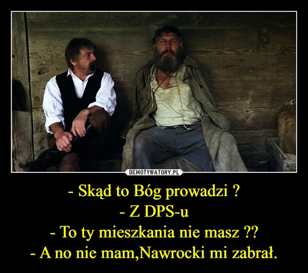 
    - Skąd to Bóg prowadzi ?
- Z DPS-u
- To ty mieszkania nie masz ??
- A no nie mam,Nawrocki mi zabrał.