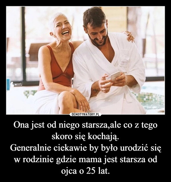 
    Ona jest od niego starsza,ale co z tego skoro się kochają.
Generalnie ciekawie by było urodzić się w rodzinie gdzie mama jest starsza od ojca o 25 lat.