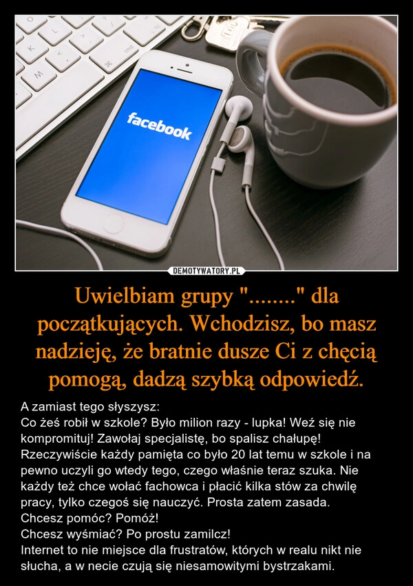 
    Uwielbiam grupy "........" dla początkujących. Wchodzisz, bo masz nadzieję, że bratnie dusze Ci z chęcią pomogą, dadzą szybką odpowiedź.