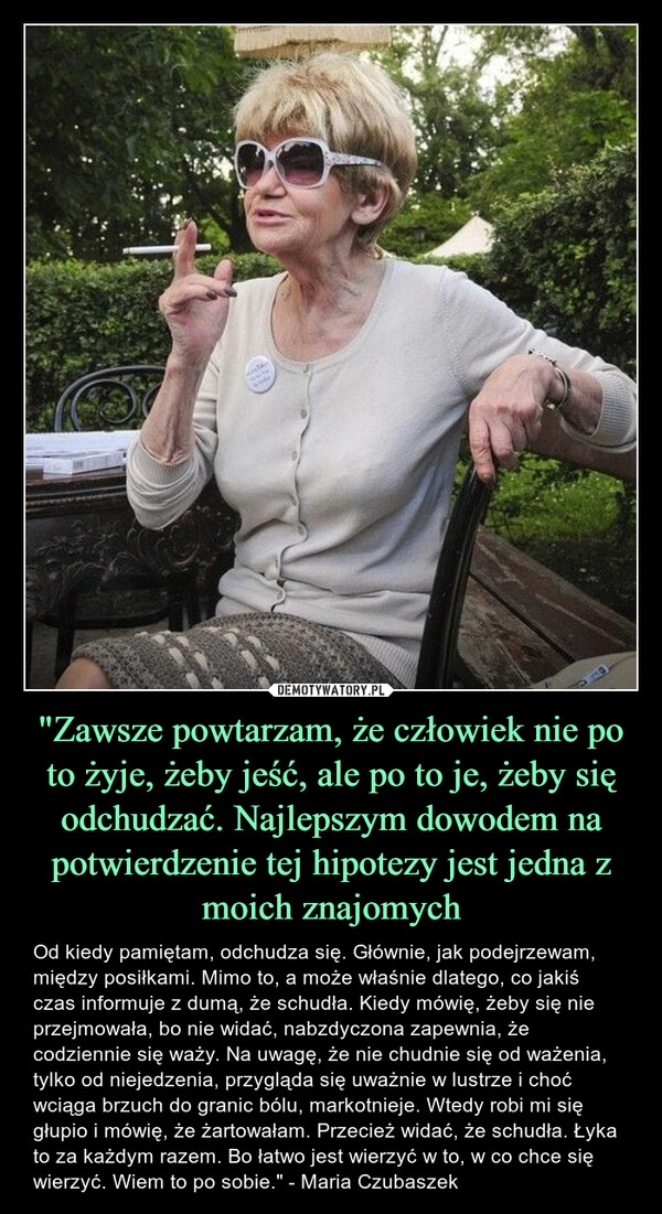 
    
"Zawsze powtarzam, że człowiek nie po to żyje, żeby jeść, ale po to je, żeby się odchudzać. Najlepszym dowodem na potwierdzenie tej hipotezy jest jedna z moich znajomych 