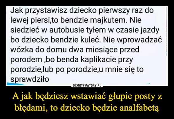 
    A jak będziesz wstawiać głupie posty z błędami, to dziecko będzie analfabetą