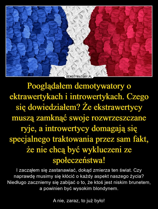 
    Pooglądałem demotywatory o ektrawertykach i introwertykach. Czego się dowiedziałem? Że ekstrawertycy muszą zamknąć swoje rozwrzeszczane ryje, a introwertycy domagają się specjalnego traktowania przez sam fakt, że nie chcą być wykluczeni ze społeczeństwa!