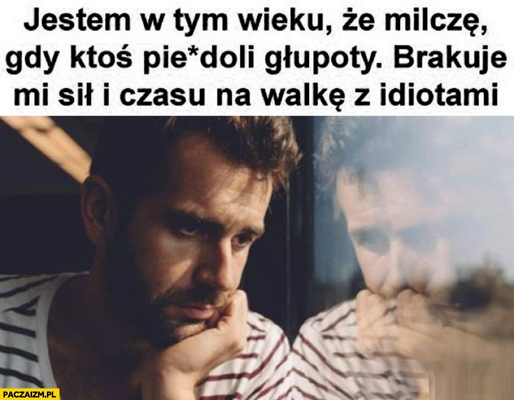 
    Jestem w tym wieku, że milczę gdy ktoś pieprzy głupoty, brakuje mi sił i czasu na walkę z idiotami