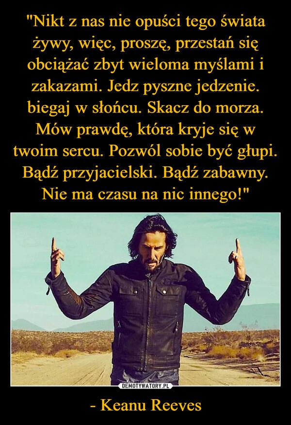 
    "Nikt z nas nie opuści tego świata żywy, więc, proszę, przestań się obciążać zbyt wieloma myślami i zakazami. Jedz pyszne jedzenie. biegaj w słońcu. Skacz do morza. Mów prawdę, która kryje się w twoim sercu. Pozwól sobie być głupi. Bądź przyjacielski. Bądź zabawny. Nie ma czasu na nic innego!" - Keanu Reeves